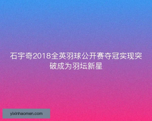 石宇奇2018全英羽球公开赛夺冠实现突破成为羽坛新星
