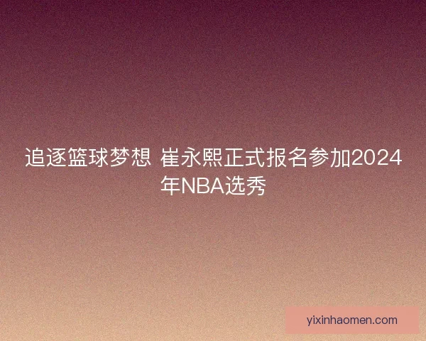 追逐篮球梦想 崔永熙正式报名参加2024年NBA选秀