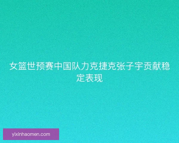 女篮世预赛中国队力克捷克张子宇贡献稳定表现